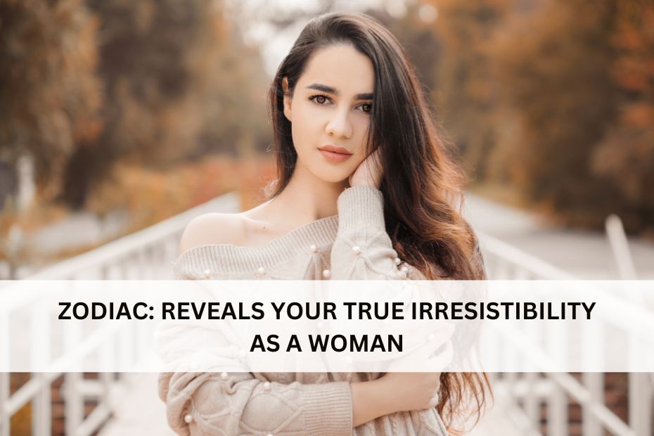 ZODIAC: REVEALS YOUR TRUE IRRESISTIBILITY AS A WOMAN