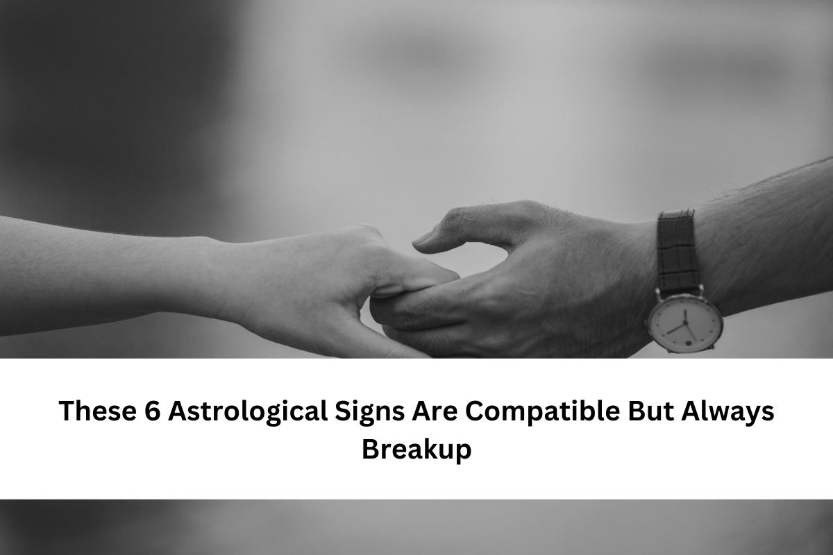 These 6 Astrological Signs Are Compatible But Always Breakup